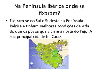 Na Península Ibérica onde se
fixaram?
• Fixaram-se no Sul e Sudeste da Península
Ibérica e tinham melhores condições de vida
do que os povos que viviam a norte do Tejo. A
sua principal cidade foi Cádiz.
 