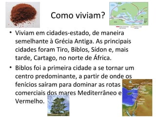 Como viviam?
• Viviam em cidades-estado, de maneira
semelhante à Grécia Antiga. As principais
cidades foram Tiro, Biblos, Sídon e, mais
tarde, Cartago, no norte de África.
• Biblos foi a primeira cidade a se tornar um
centro predominante, a partir de onde os
fenícios saíram para dominar as rotas
comerciais dos mares Mediterrâneo e
Vermelho.
 