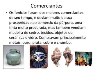 Comerciantes
• Os fenícios foram dos maiores comerciantes
de seu tempo, e deviam muito de sua
prosperidade ao comércio da púrpura, uma
tinta muito procurada, mas também vendiam
madeira de cedro, tecidos, objetos de
cerâmica e vidro. Compravam principalmente
metais: ouro, prata, cobre e chumbo.
 