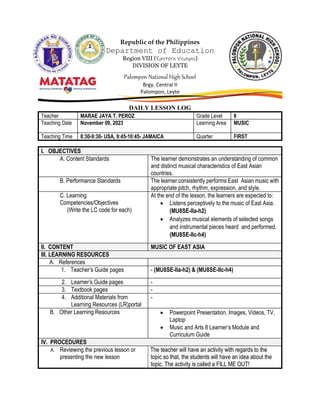 Republic of the Philippines
Department of Education
Region VIII (Eastern Visayas)
DIVISION OF LEYTE
Palompon National High School
Brgy. Central II
Palompon, Leyte
DAILY LESSON LOG
Teacher MARAE JAYA T. PEROZ Grade Level 8
Teaching Date November 09, 2023 Learning Area MUSIC
Teaching Time 8:30-9:30- USA, 9:45-10:45- JAMAICA Quarter FIRST
I. OBJECTIVES
A. Content Standards The learner demonstrates an understanding of common
and distinct musical characteristics of East Asian
countries.
B. Performance Standards The learner consistently performs East Asian music with
appropriate pitch, rhythm, expression, and style.
C. Learning
Competencies/Objectives
(Write the LC code for each)
At the end of the lesson, the learners are expected to:
 Listens perceptively to the music of East Asia.
(MU8SE-IIa-h2)
 Analyzes musical elements of selected songs
and instrumental pieces heard and performed.
(MU8SE-IIc-h4)
II. CONTENT MUSIC OF EAST ASIA
III. LEARNING RESOURCES
A. References
1. Teacher’s Guide pages - (MU8SE-IIa-h2) & (MU8SE-IIc-h4)
2. Learner’s Guide pages -
3. Textbook pages -
4. Additional Materials from
Learning Resources (LR)portal
-
B. Other Learning Resources  Powerpoint Presentation, Images, Videos, TV,
Laptop
 Music and Arts 8 Learner’s Module and
Curriculum Guide
IV. PROCEDURES
A. Reviewing the previous lesson or
presenting the new lesson
The teacher will have an activity with regards to the
topic so that, the students will have an idea about the
topic. The activity is called a FILL ME OUT!
 