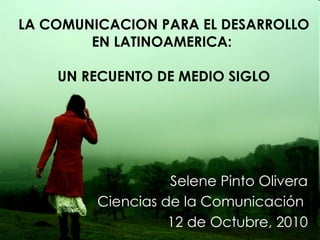 LA COMUNICACION PARA EL DESARROLLO EN LATINOAMERICA:  UN RECUENTO DE MEDIO SIGLO Selene Pinto Olivera Ciencias de la Comunicación  12 de Octubre, 2010 