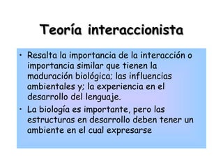 Teoría interaccionistaTeoría interaccionista
• Resalta la importancia de la interacción o
importancia similar que tienen la
maduración biológica; las influencias
ambientales y; la experiencia en el
desarrollo del lenguaje.
• La biología es importante, pero las
estructuras en desarrollo deben tener un
ambiente en el cual expresarse
 