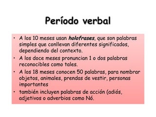 Período verbalPeríodo verbal
• A los 10 meses usan holofrasesholofrases, que son palabras
simples que conllevan diferentes significados,
dependiendo del contexto.
• A los doce meses pronuncian 1 o dos palabras
reconocibles como tales.
• A los 18 meses conocen 50 palabras, para nombrar
objetos, animales, prendas de vestir, personas
importantes
• también incluyen palabras de acción (adiós,
adjetivos o adverbios como Nó.
 