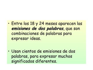 • Entre los 18 y 24 meses aparecen las
emisiones de dos palabrasemisiones de dos palabras, que son
combinaciones de palabras para
expresar ideas.
• Usan cientos de emisiones de dos
palabras, para expresar muchos
significados diferentes.
 