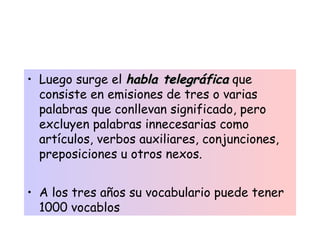 • Luego surge el habla telegráficahabla telegráfica que
consiste en emisiones de tres o varias
palabras que conllevan significado, pero
excluyen palabras innecesarias como
artículos, verbos auxiliares, conjunciones,
preposiciones u otros nexos.
• A los tres años su vocabulario puede tener
1000 vocablos
 