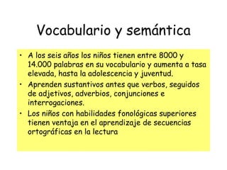 Vocabulario y semántica
• A los seis años los niños tienen entre 8000 y
14.000 palabras en su vocabulario y aumenta a tasa
elevada, hasta la adolescencia y juventud.
• Aprenden sustantivos antes que verbos, seguidos
de adjetivos, adverbios, conjunciones e
interrogaciones.
• Los niños con habilidades fonológicas superiores
tienen ventaja en el aprendizaje de secuencias
ortográficas en la lectura
 