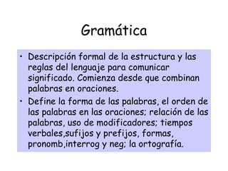 Gramática
• Descripción formal de la estructura y las
reglas del lenguaje para comunicar
significado. Comienza desde que combinan
palabras en oraciones.
• Define la forma de las palabras, el orden de
las palabras en las oraciones; relación de las
palabras, uso de modificadores; tiempos
verbales,sufijos y prefijos, formas,
pronomb,interrog y neg; la ortografía.
 