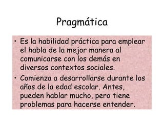 Pragmática
• Es la habilidad práctica para emplear
el habla de la mejor manera al
comunicarse con los demás en
diversos contextos sociales.
• Comienza a desarrollarse durante los
años de la edad escolar. Antes,
pueden hablar mucho, pero tiene
problemas para hacerse entender.
 