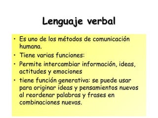 Lenguaje verbalLenguaje verbal
• Es uno de los métodos de comunicación
humana.
• Tiene varias funciones:
• Permite intercambiar información, ideas,
actitudes y emociones
• tiene función generativa: se puede usar
para originar ideas y pensamientos nuevos
al reordenar palabras y frases en
combinaciones nuevas.
 