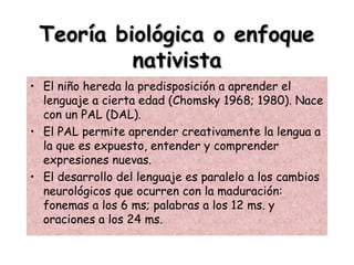 Teoría biológica o enfoqueTeoría biológica o enfoque
nativistanativista
• El niño hereda la predisposición a aprender el
lenguaje a cierta edad (Chomsky 1968; 1980). Nace
con un PAL (DAL).
• El PAL permite aprender creativamente la lengua a
la que es expuesto, entender y comprender
expresiones nuevas.
• El desarrollo del lenguaje es paralelo a los cambios
neurológicos que ocurren con la maduración:
fonemas a los 6 ms; palabras a los 12 ms. y
oraciones a los 24 ms.
 