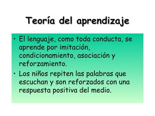Teoría del aprendizajeTeoría del aprendizaje
• El lenguaje, como toda conducta, se
aprende por imitación,
condicionamiento, asociación y
reforzamiento.
• Los niños repiten las palabras que
escuchan y son reforzados con una
respuesta positiva del medio.
 