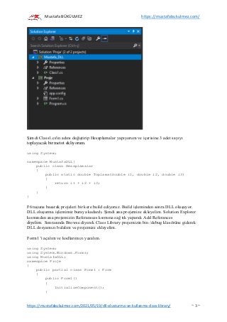 Mustafa BÜKÜLMEZ https://mustafabukulmez.com/
https://mustafabukulmez.com/2021/05/19/dll-olusturma-ve-kullanma-class-library/ ~ 3 ~
Şimdi Class1.cs'in adını değiştirip Hesaplamalar yapıyorum ve içerisine 3 adet sayıyı
toplayacak bir metot ekliyorum.
using System;
namespace MustafaDLL{
public class Hesaplamalar
{
public static double Toplama(double i1, double i2, double i3)
{
return i1 + i2 + i3;
}
}
}
F6 tuşuna basarak projeleri bir kere build ediyoruz. Build işleminden sonra DLL oluşuyor.
DLL oluşurma işlemimiz buraya kadardı. Şimdi ana projemize ekleyelim. Solution Explorer
kısmından ana projemizin Referansces kısmına sağ tık yaparak Add Referances
diyelim. Sonrasında Browse diyerek Class Library projemizin bin /debug klasörüne giderek
DLL dosyamızı bulalım ve projemize ekleyelim.
Form1 'i açalım ve kodlarımızı yazalım.
using System;
using System.Windows.Forms;
using MustafaDLL;
namespace Proje
{
public partial class Form1 : Form
{
public Form1()
{
InitializeComponent();
}
 