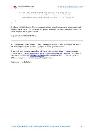 Mustafa BÜKÜLMEZ https://mustafabukulmez.com/
https://mustafabukulmez.com/2021/05/19/dll-olusturma-ve-kullanma-class-library/ ~ 4 ~
private void Form1_Load(object sender, EventArgs e) { }
private void button1_Click(object sender, EventArgs e)
{
MessageBox.Show(Hesaplamalar.Toplama(5, 6, 6).ToString());
}
}
}
Kodlarda gördüğünüz gibi, DLL'i projeye ekledikten sonra formumuza da namespace olarak
ekledik. Bir buttonun click eventinde de toplama metodunu kullandık. Aşağıda bu derse özel
hazırladığım videoyu görebilirsiniz.
https://youtu.be/rSQmBHJWNcg
DLL Oluşturma ve Kullanma - Class Library yazımda bu kadardı arkadaşlar. Bu derste
dll nasıl yapılır öğrenmiş olduk. Diğer yazılarımızda görüşmek üzere....
Umarım faydalı olmuştur. Aşağıdaki linklerden eğitim seti sayfasına ve github projesine
ulaşabilirsiniz. C Sharp Eğitim Seti eğitimi sayfasına gitmek için tıklayınız. Bu ders için
özel olarak hazırladığım Github Projesine buradan ulaşabilirsiniz… Ayrıca bu yazının
PDF'ine buraya ve ya buraya tıklayarak ulaşabilirsiniz.
Sağlıcakla ve kodla kalın....
 