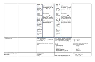 subset of
set B
3. The
universal
set is the
set that
contains all
objects
under
considerati
on
4. The null
set is an
empty set.
The null set
is a subset
of any set.
5. The
cardinality
of a set A is
the number
of
elements
contained
in A.
2 if .A is a subset of (or is
included in) B, then we
write ,
3.Universal set is
denoted by U.
4.The symbol or { }
will be used to refer to
an empty set or null set.
5.The cardinality of a set
A is written as n(A).
subset of
set B
8. The
universal
set is the
set that
contains all
objects
under
considerati
on
9. The null
set is an
empty set.
The null set
is a subset
of any set.
10.The
cardinality
of a set A is
the
number of
elements
contained
in A.
2 if .A is a subset of (or
is included in) B, then
we write ,
3.Universal set is
denoted by U.
4.The symbol or {
} will be used to refer to
an empty set or null set.
5.The cardinality of a
set A is written as n(A).
I. Evaluative learning Answer each of the ff:.
1. Let B = [1, 3, 5, 7, 9}. List all the
possible subsets of B.
2. Answer this question: How
many subsets does a set of n elements
have?
If K={ counting numbers from 1-10},
L={consonants in word art }, and M= {
whole numbers between 9 and 10};
A. Which of the sets are well-defined?
null set?
B. Find;
1. elements of K
2. elements of M
3. subsets of M
4. three subsets of L
5. cardinalities of all the sets
A = {0, 1, 2, 3, 4}
B = {0, 2, 4, 6, 8}
C = {1, 3, 5, 7, 9}
Given the sets above, determine the
elements and cardinality of:
1. A U B =
2. A U C =
3. A ∩ B =
4. B ∩ C =
5. A U B U C =
J. Addition activities for application
or remediation
Consider the sets:
A= {1, 3, 5,}
B= {2,4,6, } Study: Union and Intersection of sets
Given:
A= {1,2,3,4,5,6,7,8}
B= { 2,4,6,8,10}
 