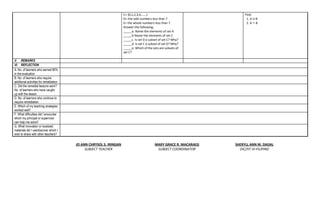 C= {0,1,2,3,4,……}
D= the odd numbers less than 7
E= the whole numbers less than 7
Answer the following;
_____a. Name the elements of set A
_____b Name the elements of set C
_____c. Is set D a subset of set C? Why?
_____d. Is set C a subset of set D? Why?
_____e. Which of the sets are subsets of
set C?
Find:
1. A U B
2. A ∩ B
V. REMARKS
VI. REFLECTION
A. No. of learners who earned 80%
in the evaluation
B. No. of learners who require
additional activities for remediation
C. Did the remedial lessons work?
No. of learners who have caught
up with the lesson
D. No. of learners who continue to
require remediation
E. Which of my teaching strategies
worked well?
F. What difficulties did I encounter
which my principal or supervisor
can help me solve?
G. What innovation or localized
materials did I use/discover which I
wish to share with other teachers?
JO ANN CHRYSOL S. IRINGAN
SUBJECT TEACHER
MARY GRACE R. MACARAEG
SUBJECT COORDINATOR
SHERYLL ANN M. DADAL
OIC/HT IV-FILIPINO
 