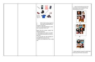 a. Which objects belong together?
b. How many numbers/elements
are there in each set?
Is there an object that belongs to more
than one group? Which one?
Based from the activity, answer the
following questions:
a. Did you group the objects correctly?
b. How many sets elements are there in
each set?
c. Can you give your own examples of
well-defined sets and null set?
d. What is the importance of sets in daily
life?
1. Which of the following shows the
combination of set A and set B? How
many elements are there?
2. What element/s contain/s in both A and
B How many element/s is/are there?
 