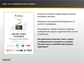 Курс на «перерезание шнура» 
Успешные интернет-медиа проекты растут высокими темпами. Ожидания пользователей направлены на контент-провайдера. Пользователь требует высокого качества изображений, видео и аудиозаписей на всех устройствах. Как обеспечить качество, охват и кросс- платформенность вещания в условиях быстрого роста потребностей интернет- аудитории?  