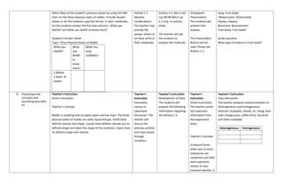 Solicit ideas of the student’s previous lesson by using the KWL
chart on the three physical states of matter. Provide Answer
Sheets or let the students copy the format in their notebooks.
Let the students answer the first two columns : What you
KNOW? and What you WANT to know more?
Student’s Answer Sheet
Topic: Three Physical States of Matter
What you
KNOW?
What
you
WANT
to
know
more?
What You
have
LEARNED?
1.Matter
2.State of
matter
Activity 1.2
Mystery
Combinations.
The teacher may
provide the
answer sheets or
let them write in
their notebooks.
Activity 1.3: Mix It Up!
Use BEAM Mix it up
3.1 only or activity
sheet.
The teacher will ask
the students to
prepare the materials.
Groupwork
Presentation.
The students will
present their
outputs.
The Presentation
Rubrics will be
used. Please see
Rubrics 1.1.
Song: Fruit Salad
“Watermelon, Watermelon
Papaya, Papaya,
Bananana, Bananananan
Fruit Salad, Fruit Salad”
Guide question:
What type of mixture is Fruit Salad?
D. Discussing new
concepts and
practicing new skills
#1
Teacher’s Instruction
Direct Instruction.
Teacher’s Concept:
Matter is anything that occupies space and has mass. The three
physical states of matter are solid, liquid and gas. Solids have
definite volume and shape. Liquids have definite volume but no
definite shape and takes the shape of the container. Gases have
no definite shape and volume.
Teacher’s
Instruction
Interactive
Lecture in
Classroom
Discussion. The
teacher will
discuss the
previous activity
and input lesson
through
recitation.
Teacher’s Instruction
Development of Data.
The students will
prepare the following
information regarding
the Activity 1.3.
Teacher’s
Instruction
Direct Instruction.
The teacher points
out important
information from
the experiment
done.
Teacher’s Concept:
A mixture forms
when two or more
substances are
combined such that
each substance
retains its own
chemical identity. A
Teacher’s Instruction
Class Discussion.
The teacher prepares several examples of
heterogeneous and homogeneous
mixtures. Examples, smoke, air, smog, halo-
halo, orange juice, coffee drink, tea drink
and other examples
Heterogeneous Homogeneous
 