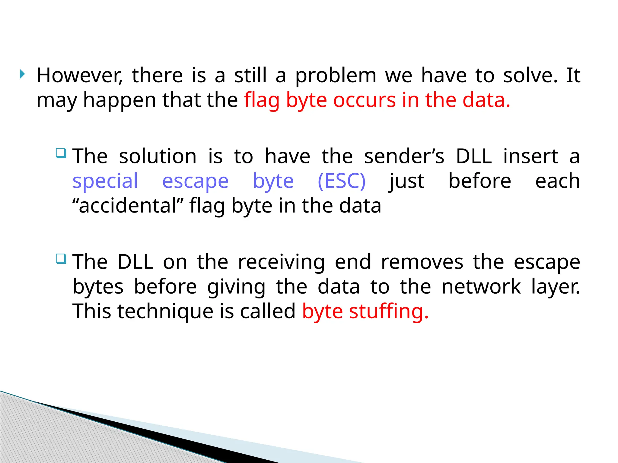  However, there is a still a problem we have to solve. It
may happen that the flag byte occurs in the data.
 The solution is to have the sender’s DLL insert a
special escape byte (ESC) just before each
‘‘accidental’’ flag byte in the data
 The DLL on the receiving end removes the escape
bytes before giving the data to the network layer.
This technique is called byte stuffing.
 