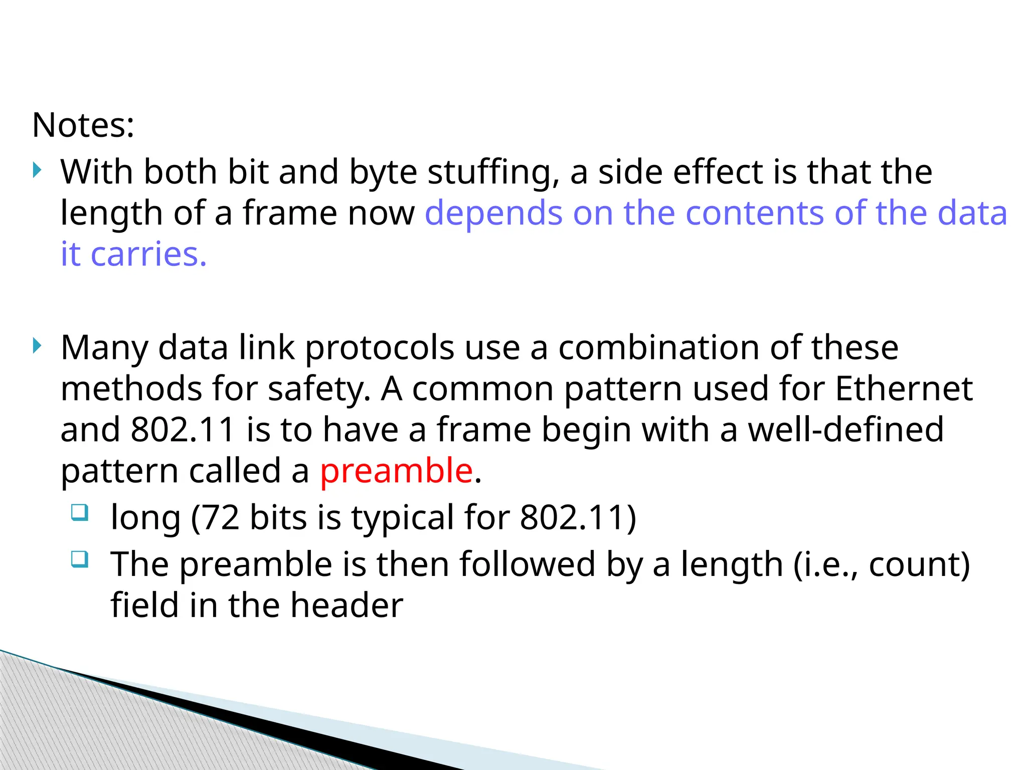 Notes:
 With both bit and byte stuffing, a side effect is that the
length of a frame now depends on the contents of the data
it carries.
 Many data link protocols use a combination of these
methods for safety. A common pattern used for Ethernet
and 802.11 is to have a frame begin with a well-defined
pattern called a preamble.
 long (72 bits is typical for 802.11)
 The preamble is then followed by a length (i.e., count)
field in the header
 