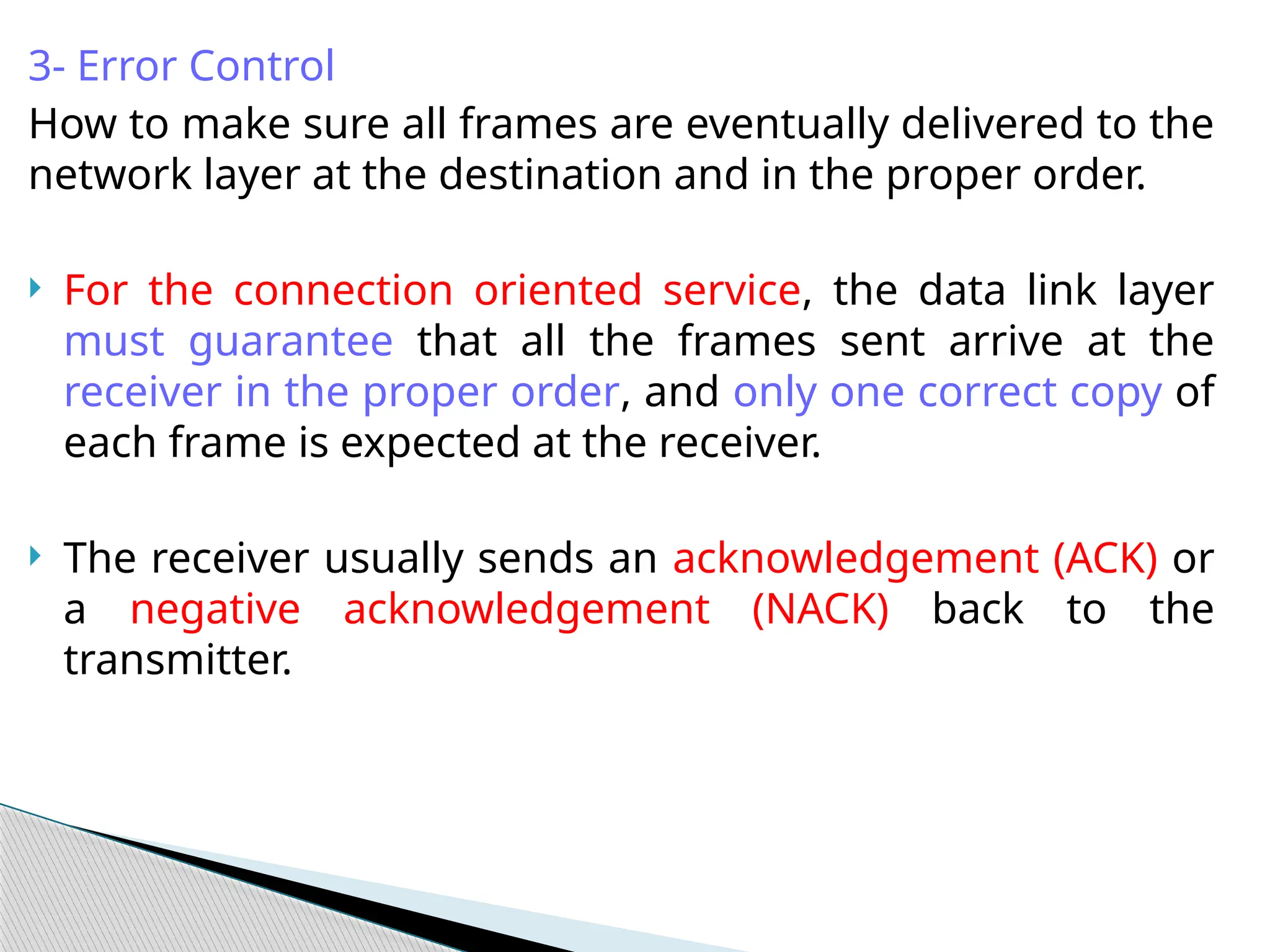 3- Error Control
How to make sure all frames are eventually delivered to the
network layer at the destination and in the proper order.
 For the connection oriented service, the data link layer
must guarantee that all the frames sent arrive at the
receiver in the proper order, and only one correct copy of
each frame is expected at the receiver.
 The receiver usually sends an acknowledgement (ACK) or
a negative acknowledgement (NACK) back to the
transmitter.
 