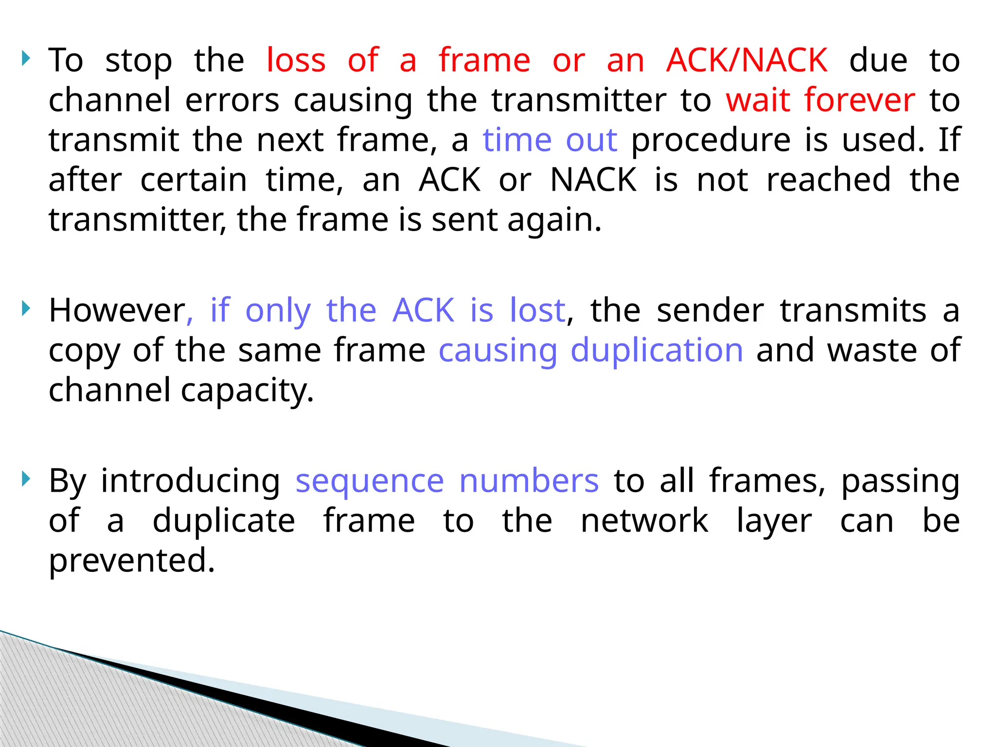  To stop the loss of a frame or an ACK/NACK due to
channel errors causing the transmitter to wait forever to
transmit the next frame, a time out procedure is used. If
after certain time, an ACK or NACK is not reached the
transmitter, the frame is sent again.
 However, if only the ACK is lost, the sender transmits a
copy of the same frame causing duplication and waste of
channel capacity.
 By introducing sequence numbers to all frames, passing
of a duplicate frame to the network layer can be
prevented.
 