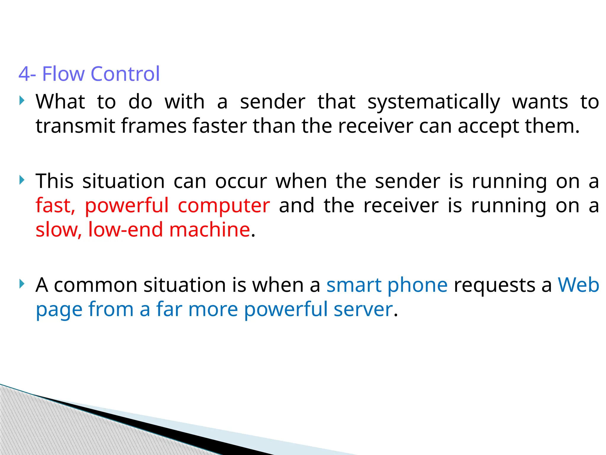 4- Flow Control
 What to do with a sender that systematically wants to
transmit frames faster than the receiver can accept them.
 This situation can occur when the sender is running on a
fast, powerful computer and the receiver is running on a
slow, low-end machine.
 A common situation is when a smart phone requests a Web
page from a far more powerful server.
 