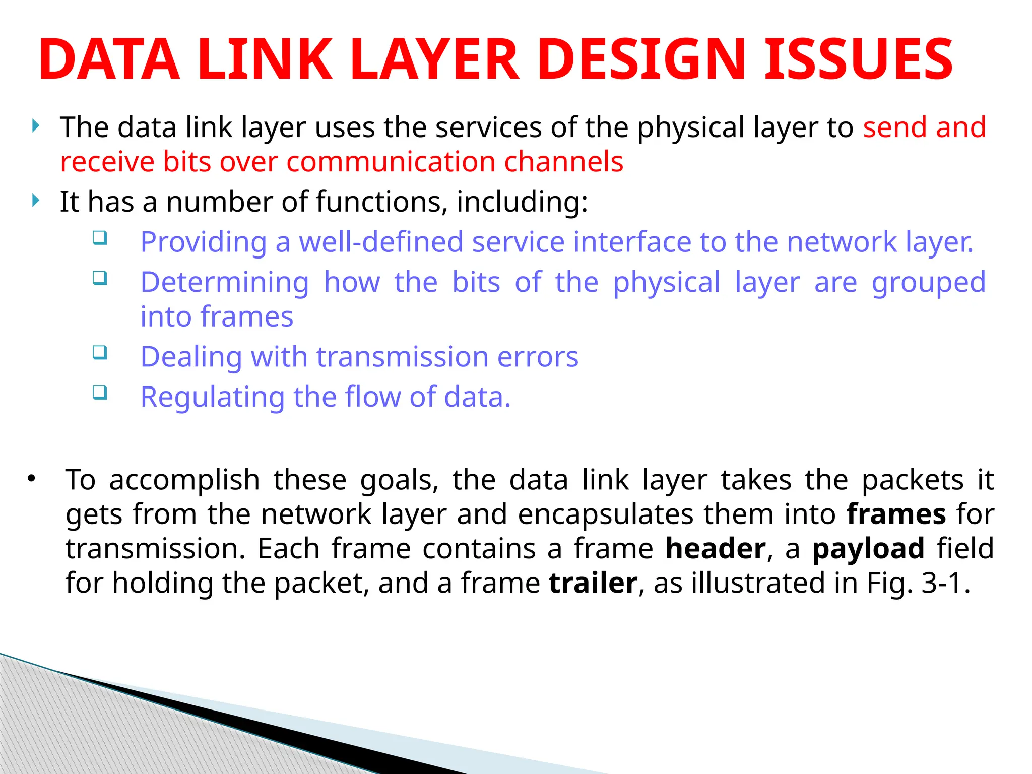  The data link layer uses the services of the physical layer to send and
receive bits over communication channels
 It has a number of functions, including:
 Providing a well-defined service interface to the network layer.
 Determining how the bits of the physical layer are grouped
into frames
 Dealing with transmission errors
 Regulating the flow of data.
DATA LINK LAYER DESIGN ISSUES
• To accomplish these goals, the data link layer takes the packets it
gets from the network layer and encapsulates them into frames for
transmission. Each frame contains a frame header, a payload field
for holding the packet, and a frame trailer, as illustrated in Fig. 3-1.
 