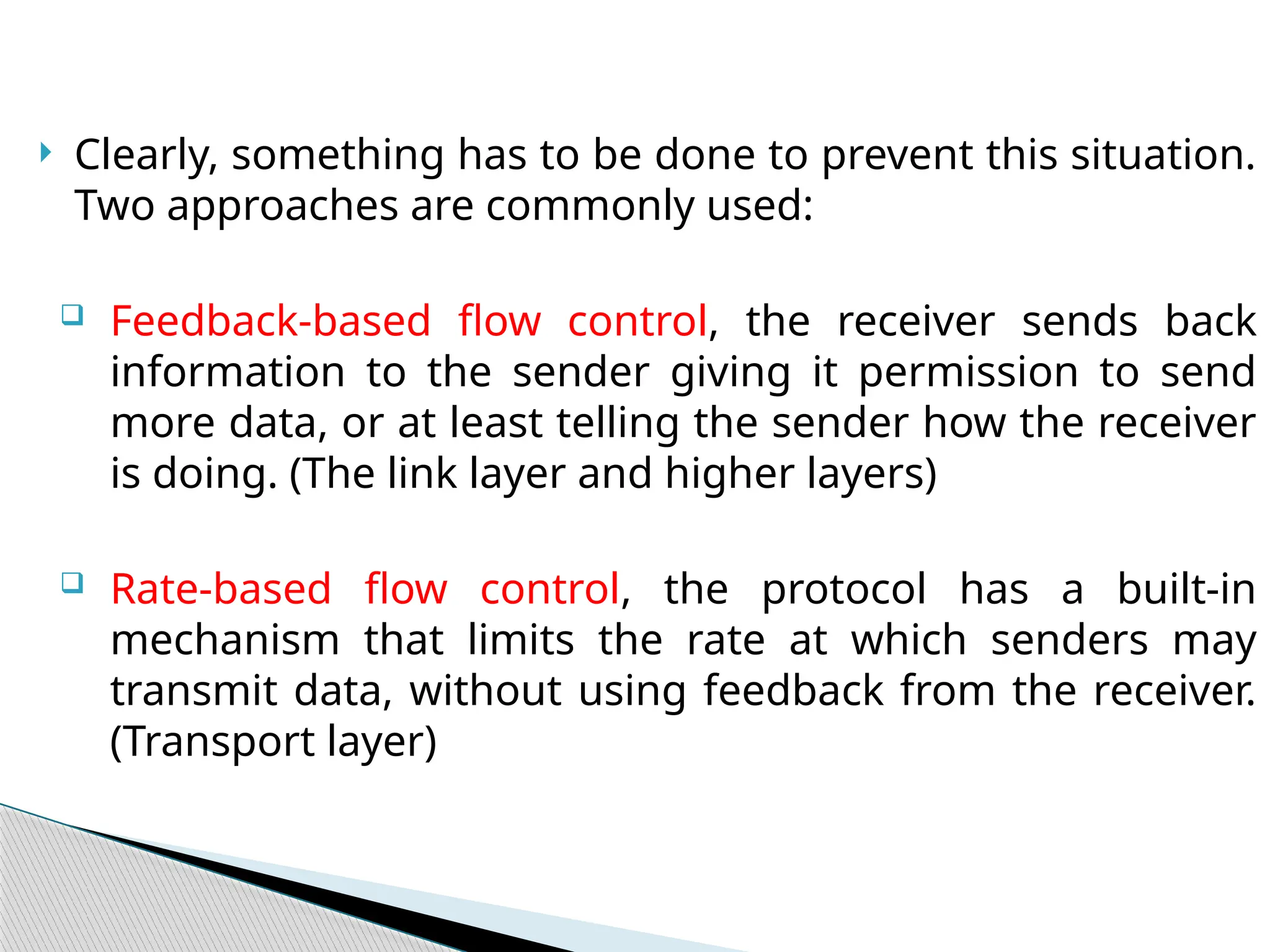  Clearly, something has to be done to prevent this situation.
Two approaches are commonly used:
 Feedback-based flow control, the receiver sends back
information to the sender giving it permission to send
more data, or at least telling the sender how the receiver
is doing. (The link layer and higher layers)
 Rate-based flow control, the protocol has a built-in
mechanism that limits the rate at which senders may
transmit data, without using feedback from the receiver.
(Transport layer)
 