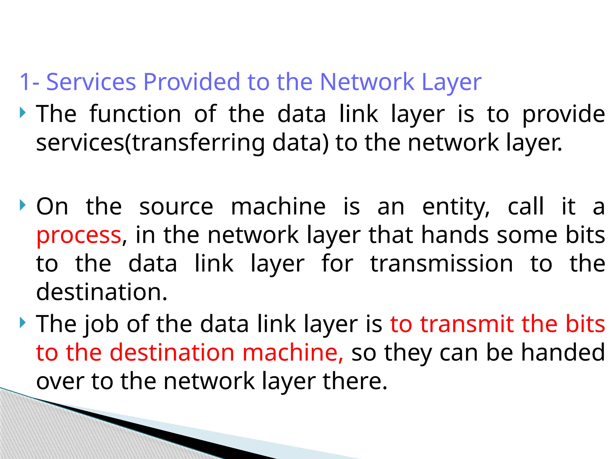1- Services Provided to the Network Layer
 The function of the data link layer is to provide
services(transferring data) to the network layer.
 On the source machine is an entity, call it a
process, in the network layer that hands some bits
to the data link layer for transmission to the
destination.
 The job of the data link layer is to transmit the bits
to the destination machine, so they can be handed
over to the network layer there.
 
