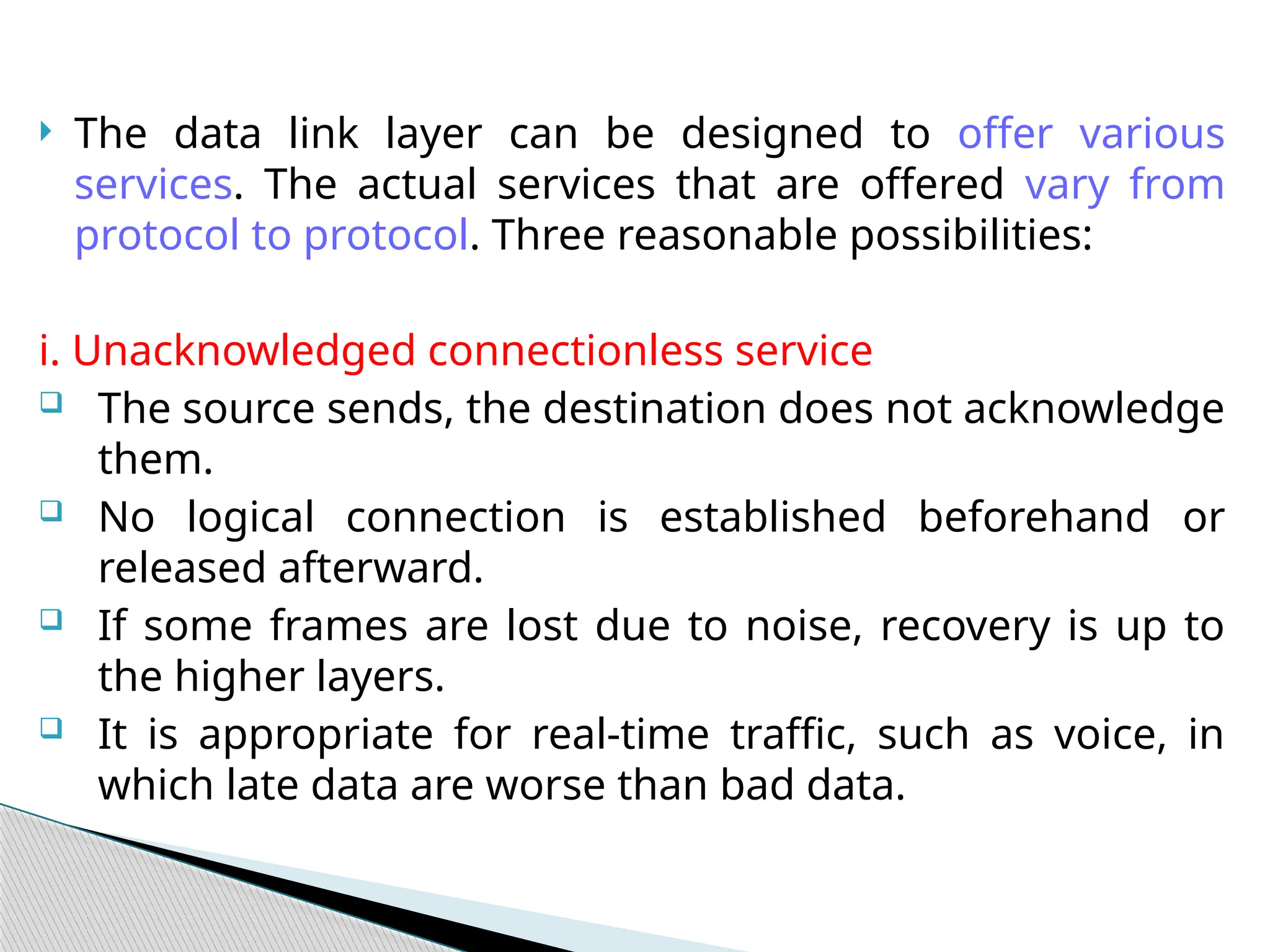  The data link layer can be designed to offer various
services. The actual services that are offered vary from
protocol to protocol. Three reasonable possibilities:
i. Unacknowledged connectionless service
 The source sends, the destination does not acknowledge
them.
 No logical connection is established beforehand or
released afterward.
 If some frames are lost due to noise, recovery is up to
the higher layers.
 It is appropriate for real-time traffic, such as voice, in
which late data are worse than bad data.
 