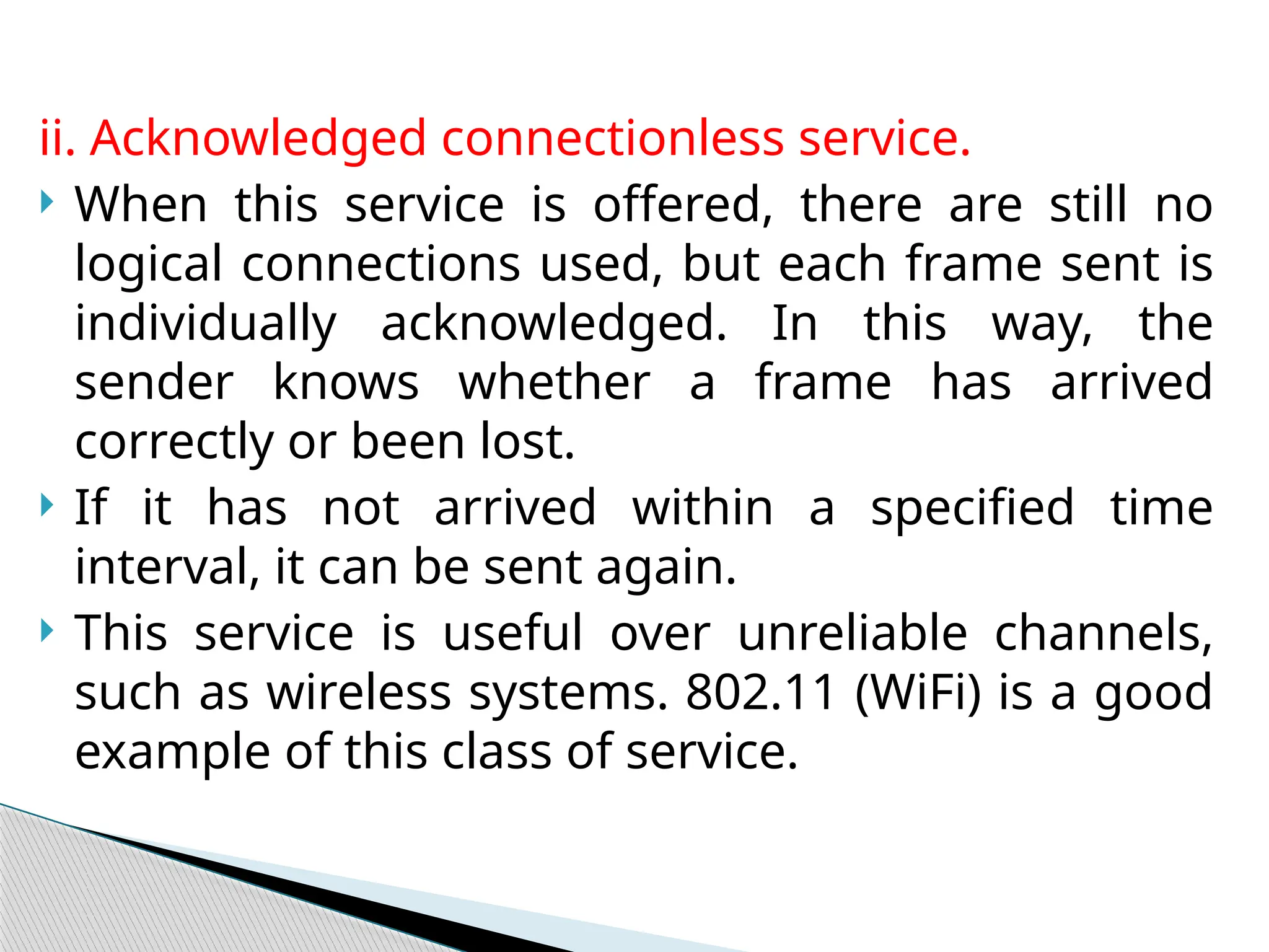 ii. Acknowledged connectionless service.
 When this service is offered, there are still no
logical connections used, but each frame sent is
individually acknowledged. In this way, the
sender knows whether a frame has arrived
correctly or been lost.
 If it has not arrived within a specified time
interval, it can be sent again.
 This service is useful over unreliable channels,
such as wireless systems. 802.11 (WiFi) is a good
example of this class of service.
 