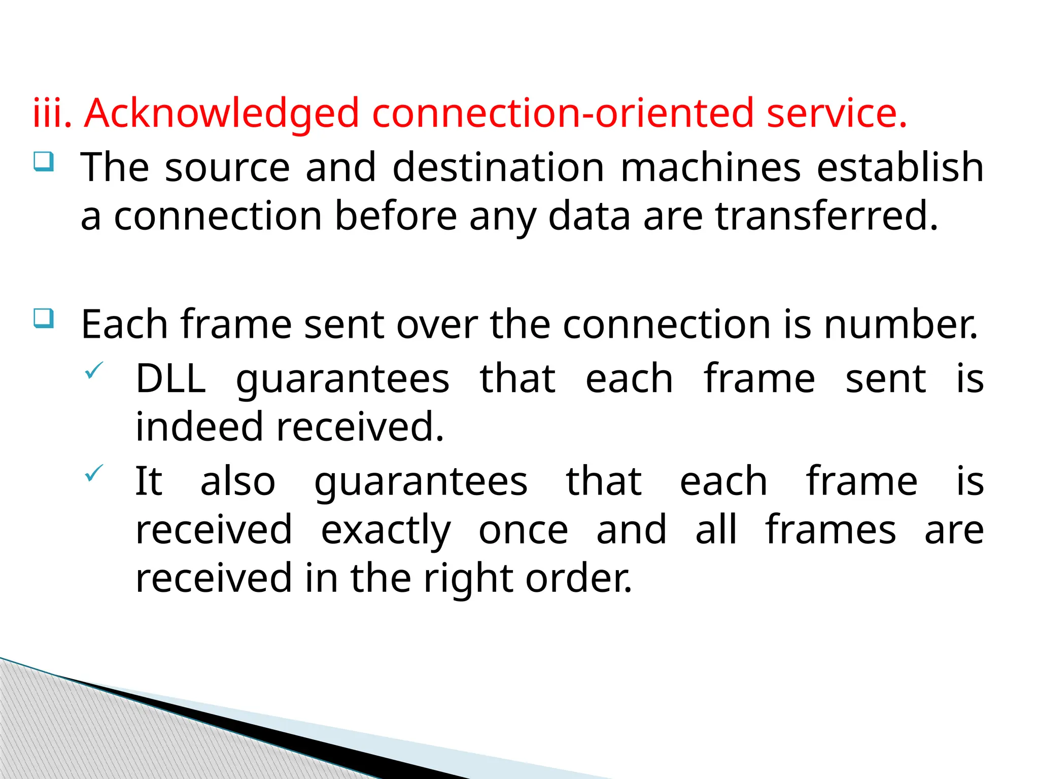 iii. Acknowledged connection-oriented service.
 The source and destination machines establish
a connection before any data are transferred.
 Each frame sent over the connection is number.
 DLL guarantees that each frame sent is
indeed received.
 It also guarantees that each frame is
received exactly once and all frames are
received in the right order.
 