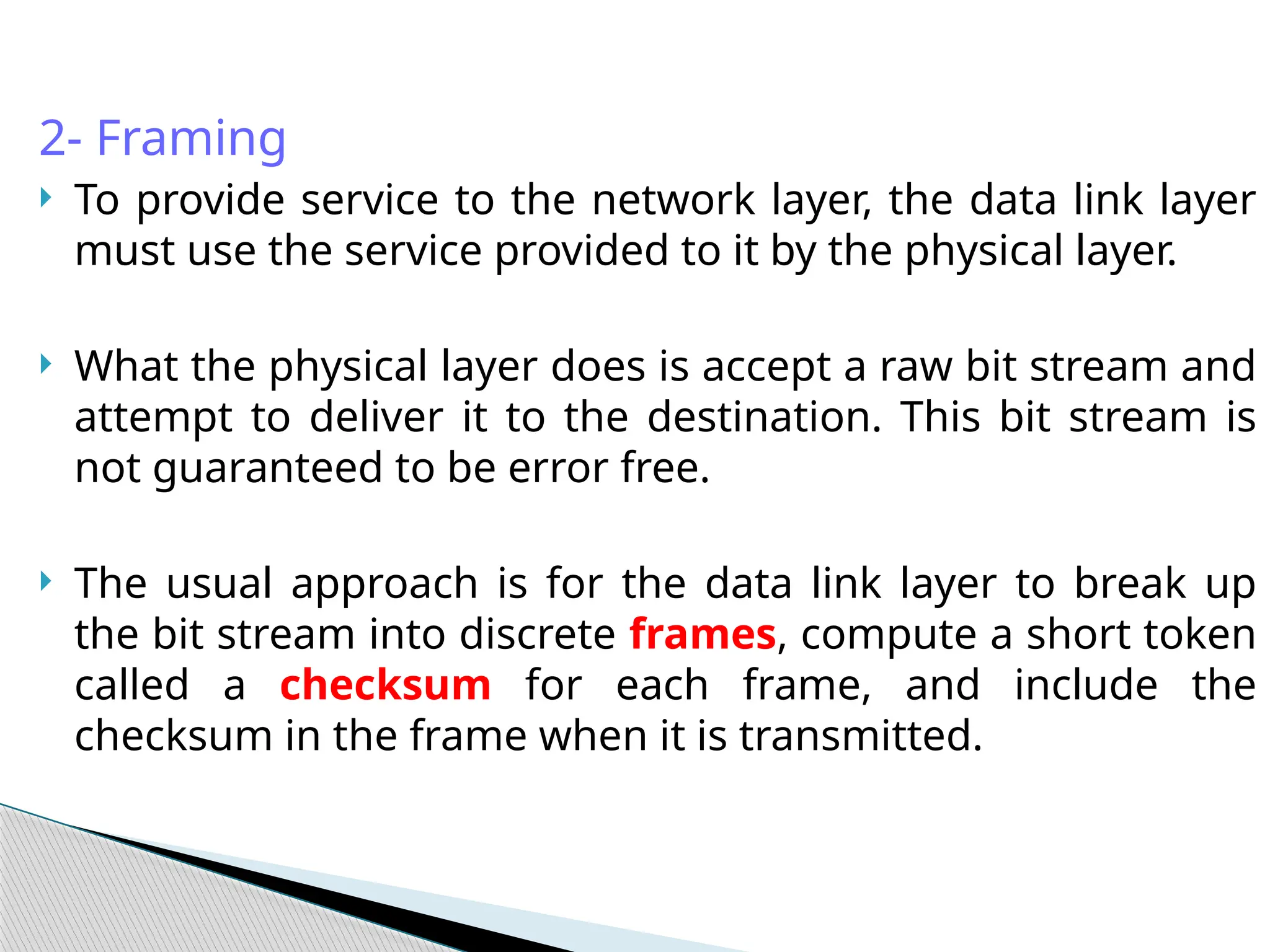 2- Framing
 To provide service to the network layer, the data link layer
must use the service provided to it by the physical layer.
 What the physical layer does is accept a raw bit stream and
attempt to deliver it to the destination. This bit stream is
not guaranteed to be error free.
 The usual approach is for the data link layer to break up
the bit stream into discrete frames, compute a short token
called a checksum for each frame, and include the
checksum in the frame when it is transmitted.
 