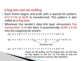 3.Flag bits with bit stuffing
 Each frame begins and ends with a special bit pattern,
01111110 or 0x7E in hexadecimal. This pattern is also
called as a flag byte.
 Whenever the sender’s data link layer encounters five
consecutive 1s in the data, it automatically stuffs a 0 bit
into the outgoing bit stream.
Figure 3-5. Bit stuffing. (a) The original data. (b) The data
as they appear on the line. (c) The data as they are
stored in the receiver’s memory after destuffing.
 