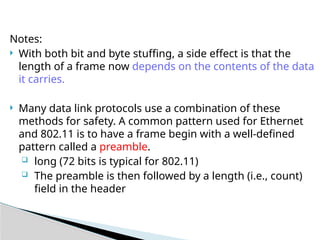 Notes:
 With both bit and byte stuffing, a side effect is that the
length of a frame now depends on the contents of the data
it carries.
 Many data link protocols use a combination of these
methods for safety. A common pattern used for Ethernet
and 802.11 is to have a frame begin with a well-defined
pattern called a preamble.
 long (72 bits is typical for 802.11)
 The preamble is then followed by a length (i.e., count)
field in the header
 