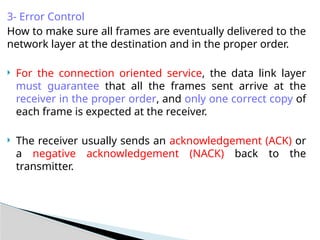 3- Error Control
How to make sure all frames are eventually delivered to the
network layer at the destination and in the proper order.
 For the connection oriented service, the data link layer
must guarantee that all the frames sent arrive at the
receiver in the proper order, and only one correct copy of
each frame is expected at the receiver.
 The receiver usually sends an acknowledgement (ACK) or
a negative acknowledgement (NACK) back to the
transmitter.
 