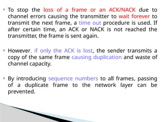  To stop the loss of a frame or an ACK/NACK due to
channel errors causing the transmitter to wait forever to
transmit the next frame, a time out procedure is used. If
after certain time, an ACK or NACK is not reached the
transmitter, the frame is sent again.
 However, if only the ACK is lost, the sender transmits a
copy of the same frame causing duplication and waste of
channel capacity.
 By introducing sequence numbers to all frames, passing
of a duplicate frame to the network layer can be
prevented.
 