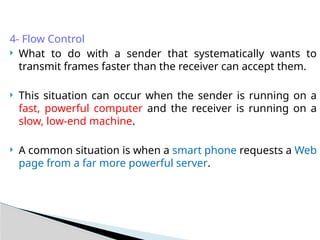 4- Flow Control
 What to do with a sender that systematically wants to
transmit frames faster than the receiver can accept them.
 This situation can occur when the sender is running on a
fast, powerful computer and the receiver is running on a
slow, low-end machine.
 A common situation is when a smart phone requests a Web
page from a far more powerful server.
 