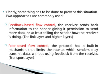  Clearly, something has to be done to prevent this situation.
Two approaches are commonly used:
 Feedback-based flow control, the receiver sends back
information to the sender giving it permission to send
more data, or at least telling the sender how the receiver
is doing. (The link layer and higher layers)
 Rate-based flow control, the protocol has a built-in
mechanism that limits the rate at which senders may
transmit data, without using feedback from the receiver.
(Transport layer)
 