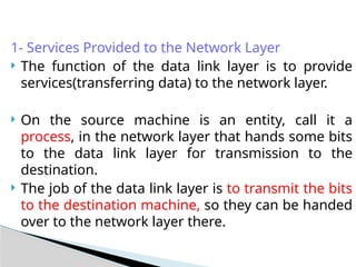 1- Services Provided to the Network Layer
 The function of the data link layer is to provide
services(transferring data) to the network layer.
 On the source machine is an entity, call it a
process, in the network layer that hands some bits
to the data link layer for transmission to the
destination.
 The job of the data link layer is to transmit the bits
to the destination machine, so they can be handed
over to the network layer there.
 