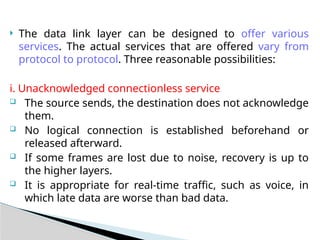  The data link layer can be designed to offer various
services. The actual services that are offered vary from
protocol to protocol. Three reasonable possibilities:
i. Unacknowledged connectionless service
 The source sends, the destination does not acknowledge
them.
 No logical connection is established beforehand or
released afterward.
 If some frames are lost due to noise, recovery is up to
the higher layers.
 It is appropriate for real-time traffic, such as voice, in
which late data are worse than bad data.
 