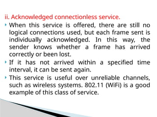 ii. Acknowledged connectionless service.
 When this service is offered, there are still no
logical connections used, but each frame sent is
individually acknowledged. In this way, the
sender knows whether a frame has arrived
correctly or been lost.
 If it has not arrived within a specified time
interval, it can be sent again.
 This service is useful over unreliable channels,
such as wireless systems. 802.11 (WiFi) is a good
example of this class of service.
 
