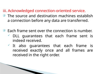 iii. Acknowledged connection-oriented service.
 The source and destination machines establish
a connection before any data are transferred.
 Each frame sent over the connection is number.
 DLL guarantees that each frame sent is
indeed received.
 It also guarantees that each frame is
received exactly once and all frames are
received in the right order.
 