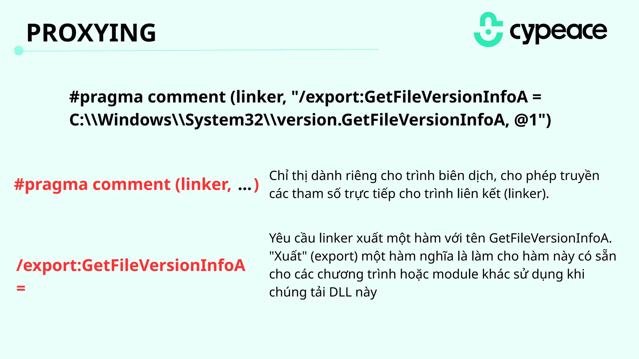 #pragma comment (linker, )
...
Chỉ thị dành riêng cho trình biên dịch, cho phép truyền
các tham số trực tiếp cho trình liên kết (linker).
/export:GetFileVersionInfoA
=
C:WindowsSystem32version.GetFileVersionInfoA @1
#pragma comment (linker, "/export:GetFileVersionInfoA =
C:WindowsSystem32version.GetFileVersionInfoA, @1")
Yêu cầu linker xuất một hàm với tên GetFileVersionInfoA.
"Xuất" (export) một hàm nghĩa là làm cho hàm này có sẵn
cho các chương trình hoặc module khác sử dụng khi
chúng tải DLL này
PROXYING
 