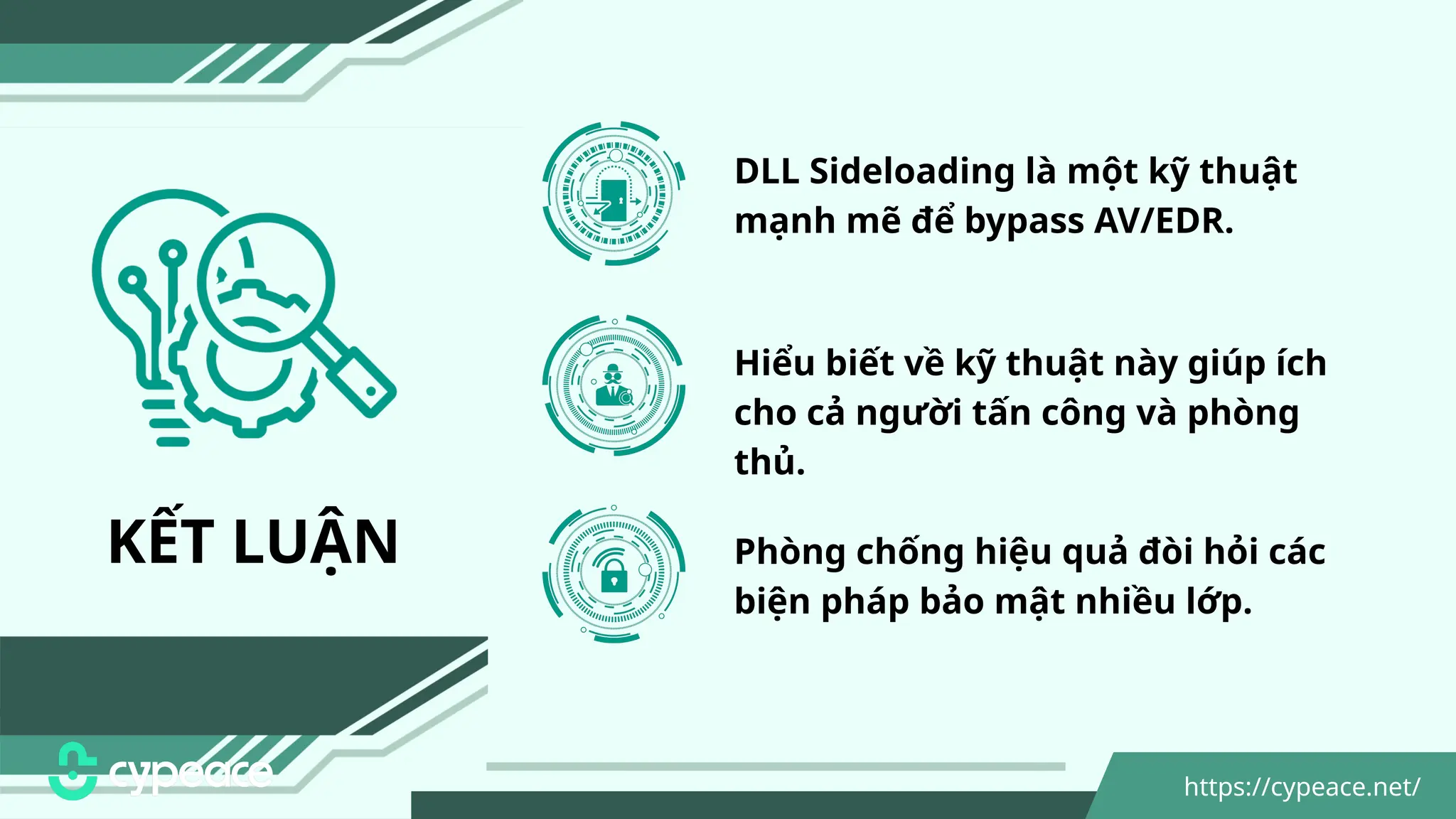 KẾT LUẬN
DLL Sideloading là một kỹ thuật
mạnh mẽ để bypass AV/EDR.
Hiểu biết về kỹ thuật này giúp ích
cho cả người tấn công và phòng
thủ.
Phòng chống hiệu quả đòi hỏi các
biện pháp bảo mật nhiều lớp.
https://cypeace.net/
 