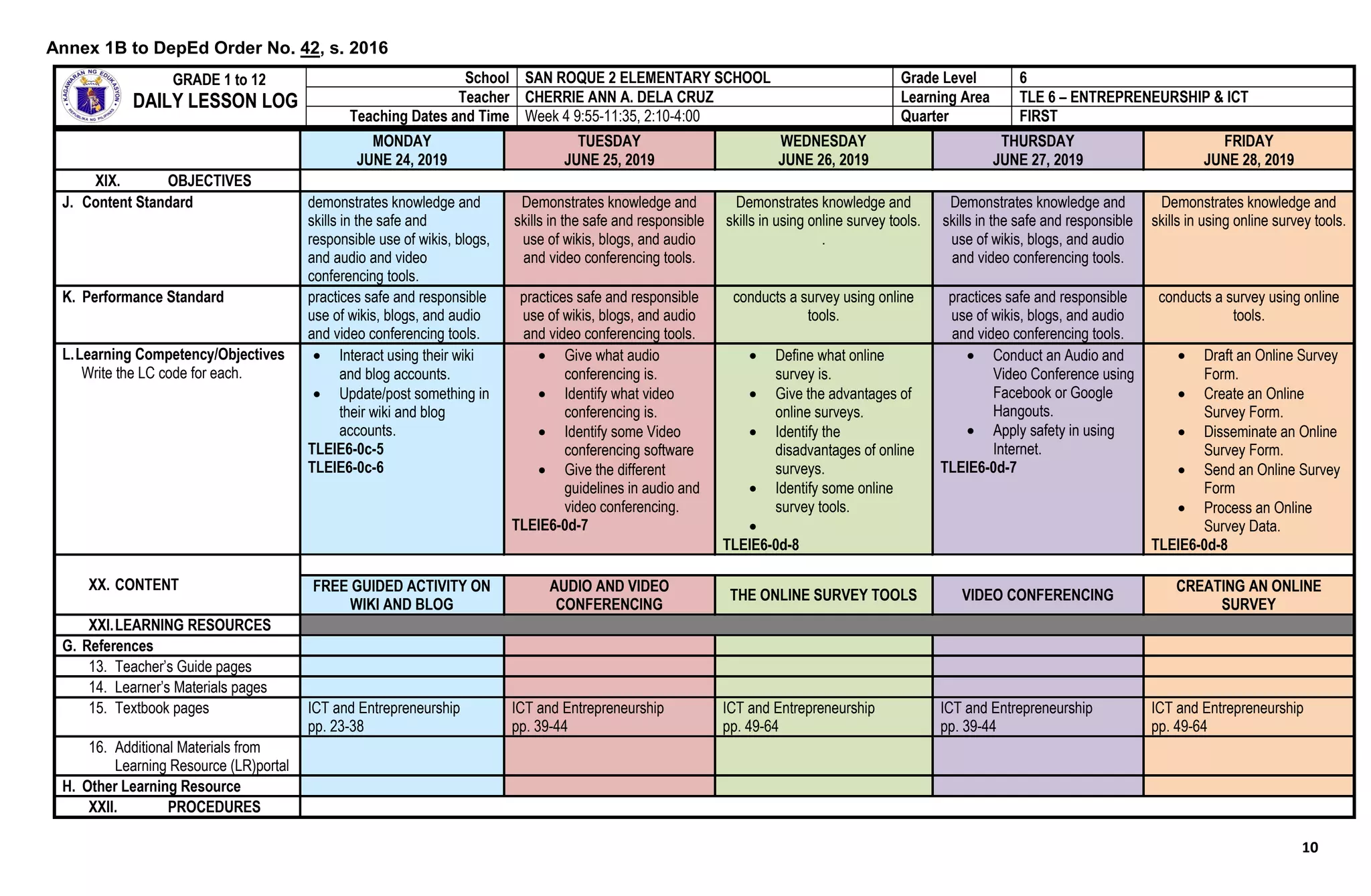 10
MONDAY
JUNE 24, 2019
TUESDAY
JUNE 25, 2019
WEDNESDAY
JUNE 26, 2019
THURSDAY
JUNE 27, 2019
FRIDAY
JUNE 28, 2019
XIX. OBJECTIVES
J. Content Standard demonstrates knowledge and
skills in the safe and
responsible use of wikis, blogs,
and audio and video
conferencing tools.
Demonstrates knowledge and
skills in the safe and responsible
use of wikis, blogs, and audio
and video conferencing tools.
Demonstrates knowledge and
skills in using online survey tools.
.
Demonstrates knowledge and
skills in the safe and responsible
use of wikis, blogs, and audio
and video conferencing tools.
Demonstrates knowledge and
skills in using online survey tools.
K. Performance Standard practices safe and responsible
use of wikis, blogs, and audio
and video conferencing tools.
practices safe and responsible
use of wikis, blogs, and audio
and video conferencing tools.
conducts a survey using online
tools.
practices safe and responsible
use of wikis, blogs, and audio
and video conferencing tools.
conducts a survey using online
tools.
L.Learning Competency/Objectives
Write the LC code for each.
 Interact using their wiki
and blog accounts.
 Update/post something in
their wiki and blog
accounts.
TLEIE6-0c-5
TLEIE6-0c-6
 Give what audio
conferencing is.
 Identify what video
conferencing is.
 Identify some Video
conferencing software
 Give the different
guidelines in audio and
video conferencing.
TLEIE6-0d-7
 Define what online
survey is.
 Give the advantages of
online surveys.
 Identify the
disadvantages of online
surveys.
 Identify some online
survey tools.

TLEIE6-0d-8
 Conduct an Audio and
Video Conference using
Facebook or Google
Hangouts.
 Apply safety in using
Internet.
TLEIE6-0d-7
 Draft an Online Survey
Form.
 Create an Online
Survey Form.
 Disseminate an Online
Survey Form.
 Send an Online Survey
Form
 Process an Online
Survey Data.
TLEIE6-0d-8
XX. CONTENT FREE GUIDED ACTIVITY ON
WIKI AND BLOG
AUDIO AND VIDEO
CONFERENCING
THE ONLINE SURVEY TOOLS VIDEO CONFERENCING
CREATING AN ONLINE
SURVEY
XXI.LEARNING RESOURCES
G. References
13. Teacher’s Guide pages
14. Learner’s Materials pages
15. Textbook pages ICT and Entrepreneurship
pp. 23-38
ICT and Entrepreneurship
pp. 39-44
ICT and Entrepreneurship
pp. 49-64
ICT and Entrepreneurship
pp. 39-44
ICT and Entrepreneurship
pp. 49-64
16. Additional Materials from
Learning Resource (LR)portal
H. Other Learning Resource
XXII. PROCEDURES
GRADE 1 to 12
DAILY LESSON LOG
School SAN ROQUE 2 ELEMENTARY SCHOOL Grade Level 6
Teacher CHERRIE ANN A. DELA CRUZ Learning Area TLE 6 – ENTREPRENEURSHIP & ICT
Teaching Dates and Time Week 4 9:55-11:35, 2:10-4:00 Quarter FIRST
Annex 1B to DepEd Order No. 42, s. 2016
 