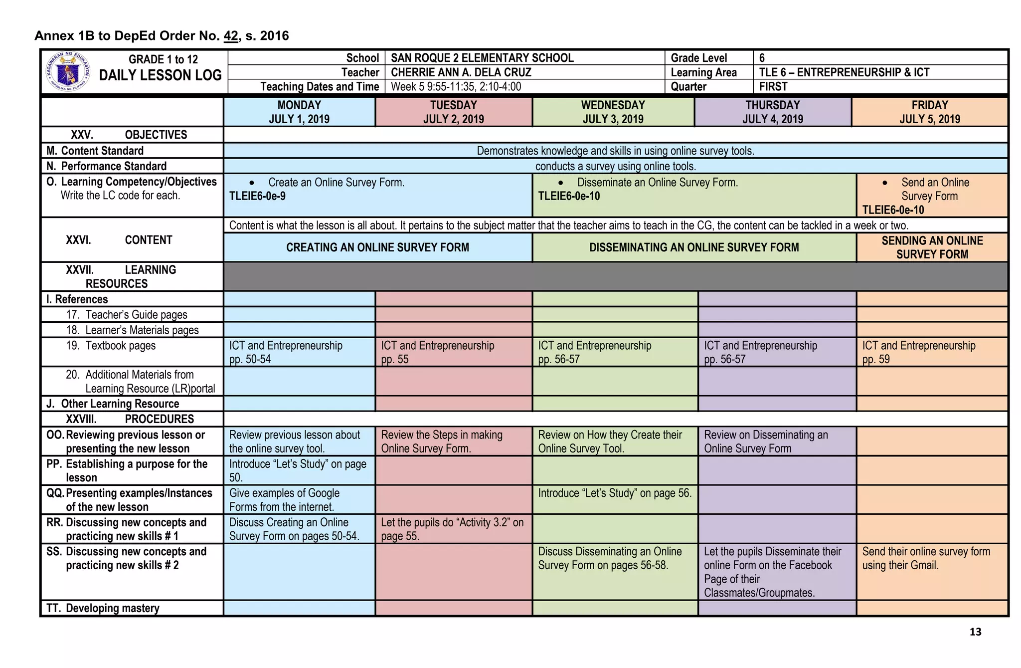13
MONDAY
JULY 1, 2019
TUESDAY
JULY 2, 2019
WEDNESDAY
JULY 3, 2019
THURSDAY
JULY 4, 2019
FRIDAY
JULY 5, 2019
XXV. OBJECTIVES
M. Content Standard Demonstrates knowledge and skills in using online survey tools.
N. Performance Standard conducts a survey using online tools.
O. Learning Competency/Objectives
Write the LC code for each.
 Create an Online Survey Form.
TLEIE6-0e-9
 Disseminate an Online Survey Form.
TLEIE6-0e-10
 Send an Online
Survey Form
TLEIE6-0e-10
XXVI. CONTENT
Content is what the lesson is all about. It pertains to the subject matter that the teacher aims to teach in the CG, the content can be tackled in a week or two.
CREATING AN ONLINE SURVEY FORM DISSEMINATING AN ONLINE SURVEY FORM
SENDING AN ONLINE
SURVEY FORM
XXVII. LEARNING
RESOURCES
I. References
17. Teacher’s Guide pages
18. Learner’s Materials pages
19. Textbook pages ICT and Entrepreneurship
pp. 50-54
ICT and Entrepreneurship
pp. 55
ICT and Entrepreneurship
pp. 56-57
ICT and Entrepreneurship
pp. 56-57
ICT and Entrepreneurship
pp. 59
20. Additional Materials from
Learning Resource (LR)portal
J. Other Learning Resource
XXVIII. PROCEDURES
OO.Reviewing previous lesson or
presenting the new lesson
Review previous lesson about
the online survey tool.
Review the Steps in making
Online Survey Form.
Review on How they Create their
Online Survey Tool.
Review on Disseminating an
Online Survey Form
PP. Establishing a purpose for the
lesson
Introduce “Let’s Study” on page
50.
QQ.Presenting examples/Instances
of the new lesson
Give examples of Google
Forms from the internet.
Introduce “Let’s Study” on page 56.
RR. Discussing new concepts and
practicing new skills # 1
Discuss Creating an Online
Survey Form on pages 50-54.
Let the pupils do “Activity 3.2” on
page 55.
SS. Discussing new concepts and
practicing new skills # 2
Discuss Disseminating an Online
Survey Form on pages 56-58.
Let the pupils Disseminate their
online Form on the Facebook
Page of their
Classmates/Groupmates.
Send their online survey form
using their Gmail.
TT. Developing mastery
GRADE 1 to 12
DAILY LESSON LOG
School SAN ROQUE 2 ELEMENTARY SCHOOL Grade Level 6
Teacher CHERRIE ANN A. DELA CRUZ Learning Area TLE 6 – ENTREPRENEURSHIP & ICT
Teaching Dates and Time Week 5 9:55-11:35, 2:10-4:00 Quarter FIRST
Annex 1B to DepEd Order No. 42, s. 2016
 