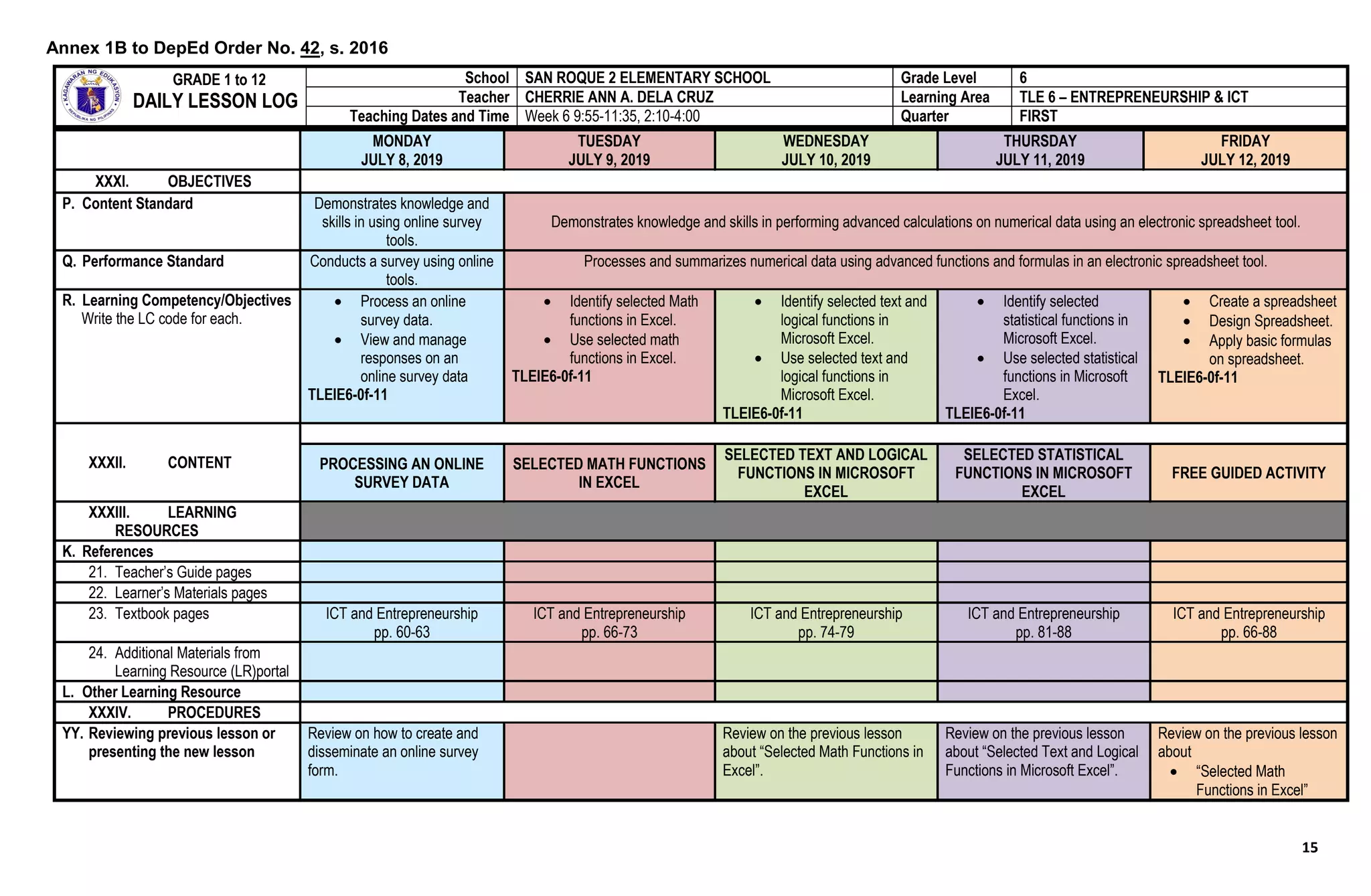 15
MONDAY
JULY 8, 2019
TUESDAY
JULY 9, 2019
WEDNESDAY
JULY 10, 2019
THURSDAY
JULY 11, 2019
FRIDAY
JULY 12, 2019
XXXI. OBJECTIVES
P. Content Standard Demonstrates knowledge and
skills in using online survey
tools.
Demonstrates knowledge and skills in performing advanced calculations on numerical data using an electronic spreadsheet tool.
Q. Performance Standard Conducts a survey using online
tools.
Processes and summarizes numerical data using advanced functions and formulas in an electronic spreadsheet tool.
R. Learning Competency/Objectives
Write the LC code for each.
 Process an online
survey data.
 View and manage
responses on an
online survey data
TLEIE6-0f-11
 Identify selected Math
functions in Excel.
 Use selected math
functions in Excel.
TLEIE6-0f-11
 Identify selected text and
logical functions in
Microsoft Excel.
 Use selected text and
logical functions in
Microsoft Excel.
TLEIE6-0f-11
 Identify selected
statistical functions in
Microsoft Excel.
 Use selected statistical
functions in Microsoft
Excel.
TLEIE6-0f-11
 Create a spreadsheet
 Design Spreadsheet.
 Apply basic formulas
on spreadsheet.
TLEIE6-0f-11
XXXII. CONTENT PROCESSING AN ONLINE
SURVEY DATA
SELECTED MATH FUNCTIONS
IN EXCEL
SELECTED TEXT AND LOGICAL
FUNCTIONS IN MICROSOFT
EXCEL
SELECTED STATISTICAL
FUNCTIONS IN MICROSOFT
EXCEL
FREE GUIDED ACTIVITY
XXXIII. LEARNING
RESOURCES
K. References
21. Teacher’s Guide pages
22. Learner’s Materials pages
23. Textbook pages ICT and Entrepreneurship
pp. 60-63
ICT and Entrepreneurship
pp. 66-73
ICT and Entrepreneurship
pp. 74-79
ICT and Entrepreneurship
pp. 81-88
ICT and Entrepreneurship
pp. 66-88
24. Additional Materials from
Learning Resource (LR)portal
L. Other Learning Resource
XXXIV. PROCEDURES
YY. Reviewing previous lesson or
presenting the new lesson
Review on how to create and
disseminate an online survey
form.
Review on the previous lesson
about “Selected Math Functions in
Excel”.
Review on the previous lesson
about “Selected Text and Logical
Functions in Microsoft Excel”.
Review on the previous lesson
about
 “Selected Math
Functions in Excel”
GRADE 1 to 12
DAILY LESSON LOG
School SAN ROQUE 2 ELEMENTARY SCHOOL Grade Level 6
Teacher CHERRIE ANN A. DELA CRUZ Learning Area TLE 6 – ENTREPRENEURSHIP & ICT
Teaching Dates and Time Week 6 9:55-11:35, 2:10-4:00 Quarter FIRST
Annex 1B to DepEd Order No. 42, s. 2016
 