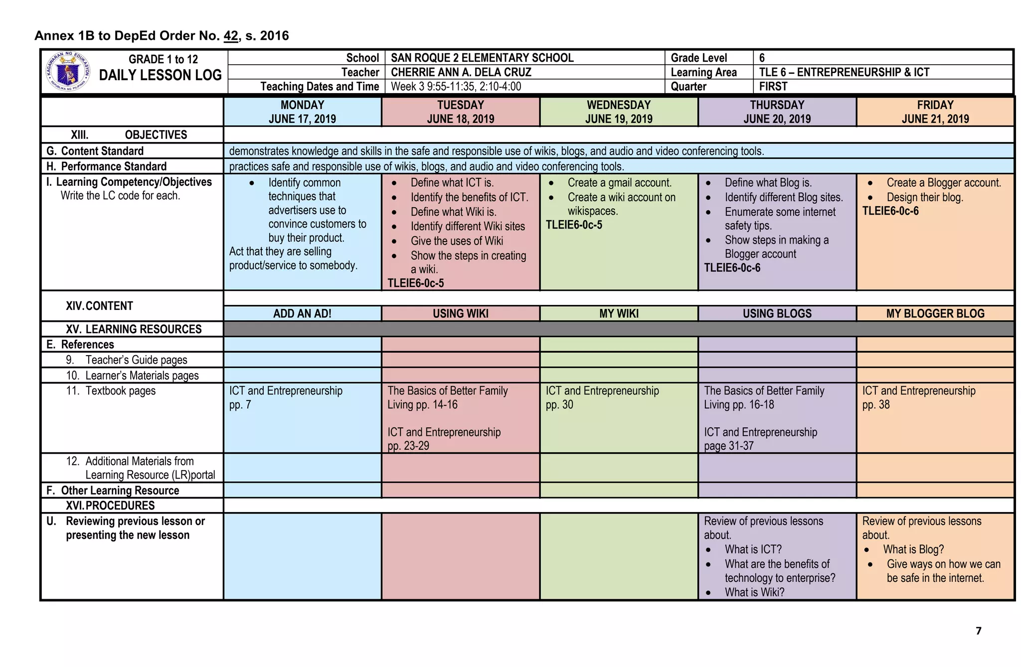 7
MONDAY
JUNE 17, 2019
TUESDAY
JUNE 18, 2019
WEDNESDAY
JUNE 19, 2019
THURSDAY
JUNE 20, 2019
FRIDAY
JUNE 21, 2019
XIII. OBJECTIVES
G. Content Standard demonstrates knowledge and skills in the safe and responsible use of wikis, blogs, and audio and video conferencing tools.
H. Performance Standard practices safe and responsible use of wikis, blogs, and audio and video conferencing tools.
I. Learning Competency/Objectives
Write the LC code for each.
 Identify common
techniques that
advertisers use to
convince customers to
buy their product.
Act that they are selling
product/service to somebody.
 Define what ICT is.
 Identify the benefits of ICT.
 Define what Wiki is.
 Identify different Wiki sites
 Give the uses of Wiki
 Show the steps in creating
a wiki.
TLEIE6-0c-5
 Create a gmail account.
 Create a wiki account on
wikispaces.
TLEIE6-0c-5
 Define what Blog is.
 Identify different Blog sites.
 Enumerate some internet
safety tips.
 Show steps in making a
Blogger account
TLEIE6-0c-6
 Create a Blogger account.
 Design their blog.
TLEIE6-0c-6
XIV.CONTENT
ADD AN AD! USING WIKI MY WIKI USING BLOGS MY BLOGGER BLOG
XV. LEARNING RESOURCES
E. References
9. Teacher’s Guide pages
10. Learner’s Materials pages
11. Textbook pages ICT and Entrepreneurship
pp. 7
The Basics of Better Family
Living pp. 14-16
ICT and Entrepreneurship
pp. 23-29
ICT and Entrepreneurship
pp. 30
The Basics of Better Family
Living pp. 16-18
ICT and Entrepreneurship
page 31-37
ICT and Entrepreneurship
pp. 38
12. Additional Materials from
Learning Resource (LR)portal
F. Other Learning Resource
XVI.PROCEDURES
U. Reviewing previous lesson or
presenting the new lesson
Review of previous lessons
about.
 What is ICT?
 What are the benefits of
technology to enterprise?
 What is Wiki?
Review of previous lessons
about.
 What is Blog?
 Give ways on how we can
be safe in the internet.
GRADE 1 to 12
DAILY LESSON LOG
School SAN ROQUE 2 ELEMENTARY SCHOOL Grade Level 6
Teacher CHERRIE ANN A. DELA CRUZ Learning Area TLE 6 – ENTREPRENEURSHIP & ICT
Teaching Dates and Time Week 3 9:55-11:35, 2:10-4:00 Quarter FIRST
Annex 1B to DepEd Order No. 42, s. 2016
 